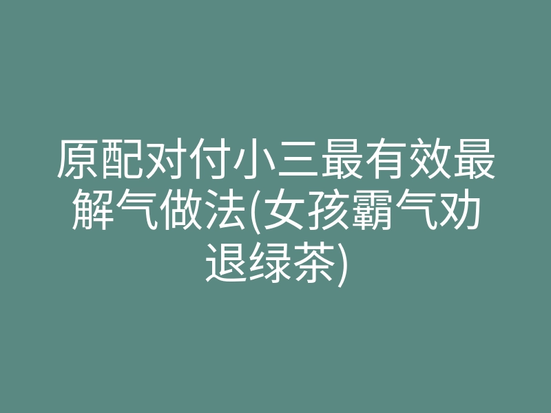 原配对付小三最有效最解气做法(女孩霸气劝退绿茶)