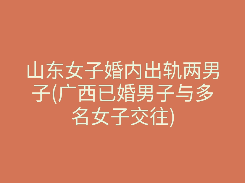 山东女子婚内出轨两男子(广西已婚男子与多名女子交往)