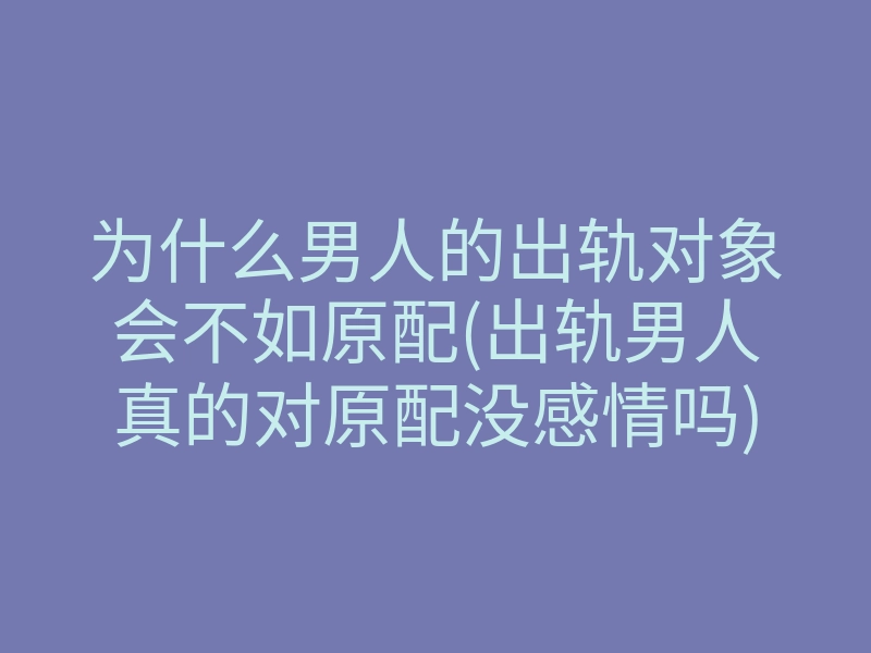 为什么男人的出轨对象会不如原配(出轨男人真的对原配没感情吗)