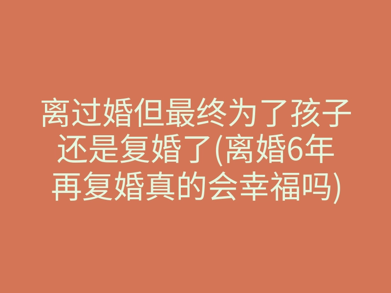 离过婚但最终为了孩子还是复婚了(离婚6年再复婚真的会幸福吗)