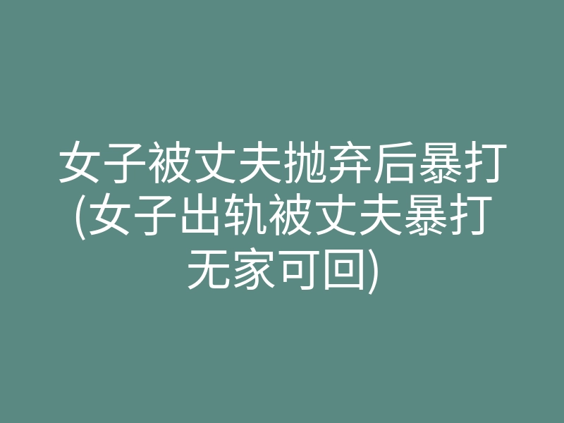 女子被丈夫抛弃后暴打(女子出轨被丈夫暴打无家可回)