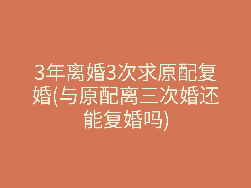 3年离婚3次求原配复婚(与原配离三次婚还能复婚吗)