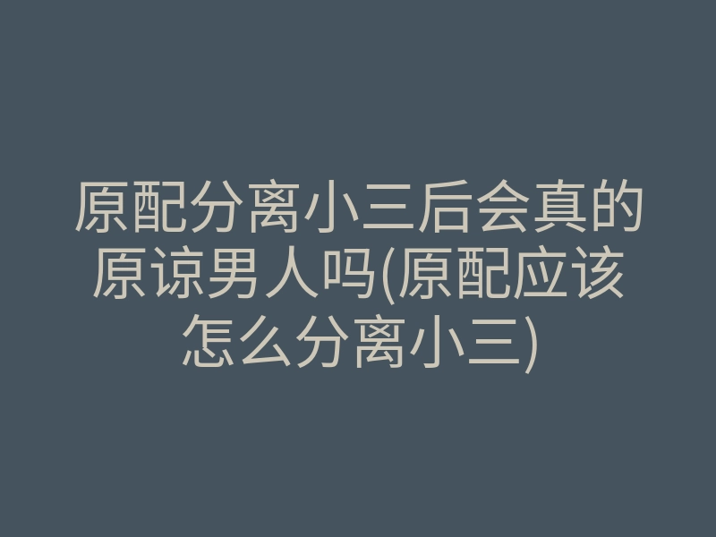 原配分离小三后会真的原谅男人吗(原配应该怎么分离小三)