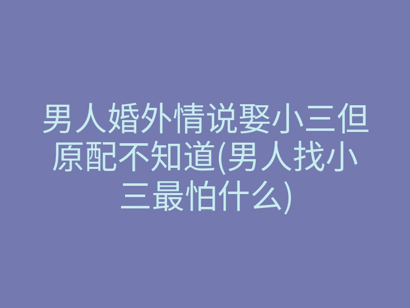 男人婚外情说娶小三但原配不知道(男人找小三最怕什么)