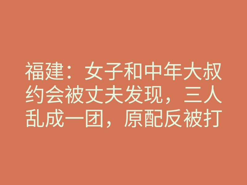 福建:女子和中年大叔约会被丈夫发现,三人乱成一团,原配反被打