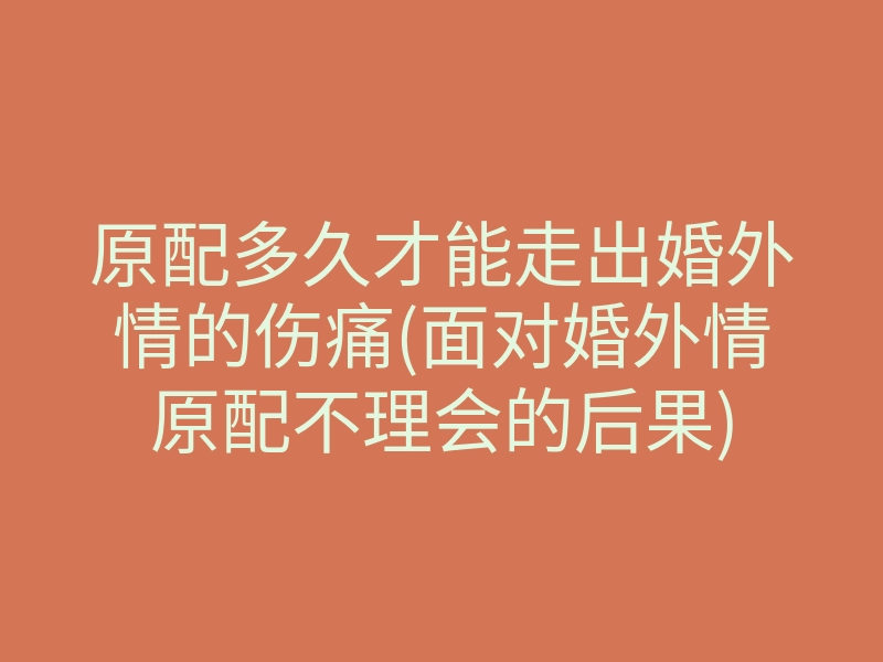 原配多久才能走出婚外情的伤痛(面对婚外情原配不理会的后果)