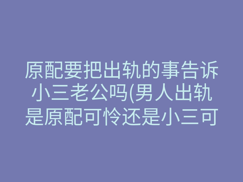 原配要把出轨的事告诉小三老公吗(男人出轨是原配可怜还是小三可怜)