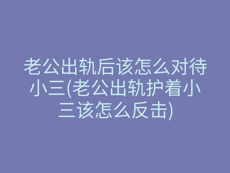 老公出轨后该怎么对待小三(老公出轨护着小三该怎么反击)