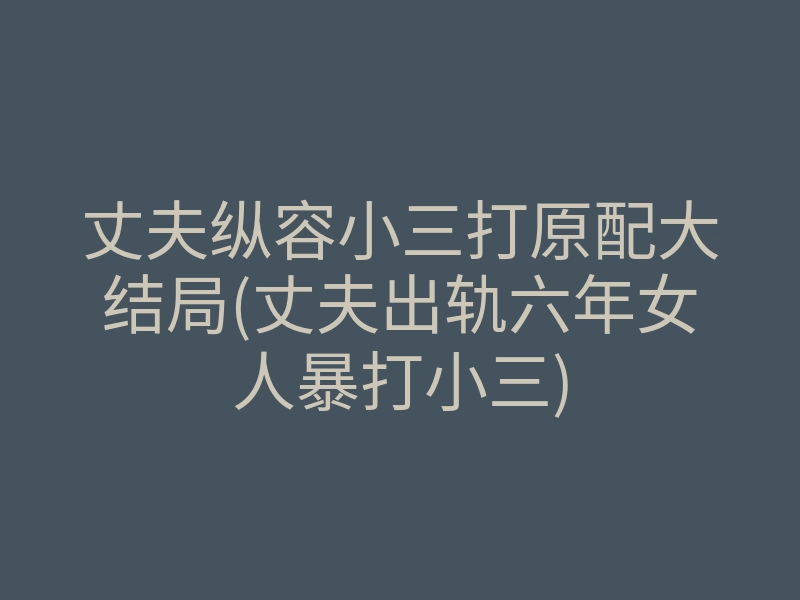 丈夫纵容小三打原配大结局(丈夫出轨六年女人暴打小三)