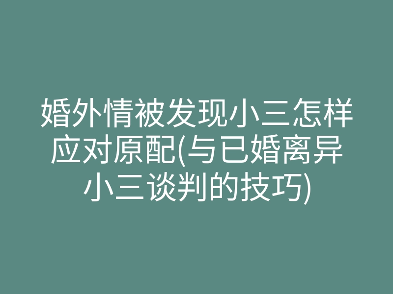 婚外情被发现小三怎样应对原配(与已婚离异小三谈判的技巧)