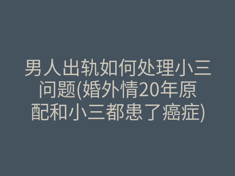 男人出轨如何处理小三问题(婚外情20年原配和小三都患了癌症)