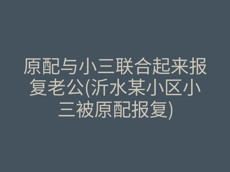 原配与小三联合起来报复老公(沂水某小区小三被原配报复)
