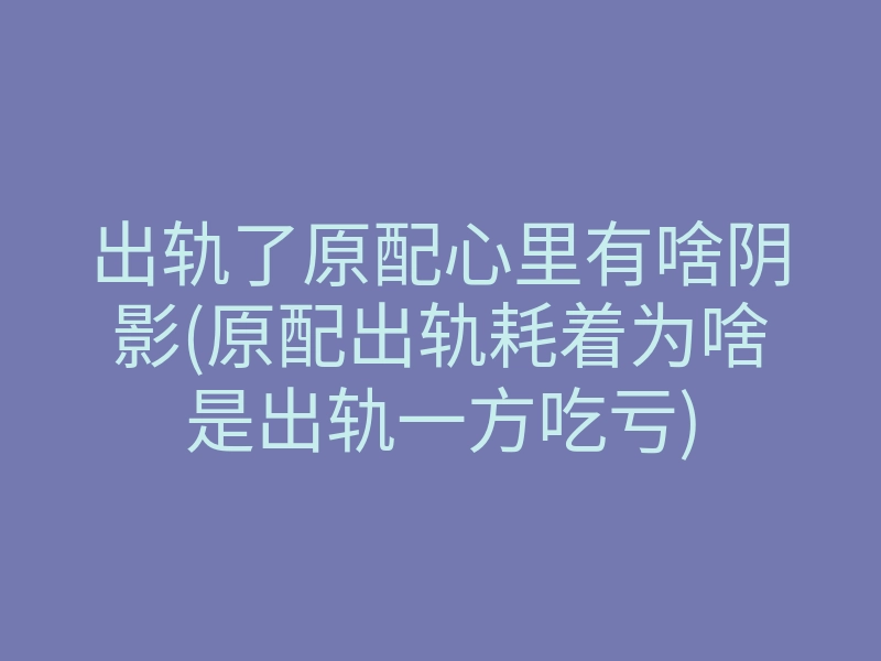 出轨了原配心里有啥阴影(原配出轨耗着为啥是出轨一方吃亏)