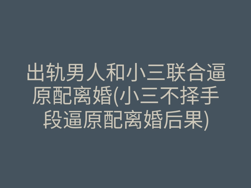 出轨男人和小三联合逼原配离婚(小三不择手段逼原配离婚后果)