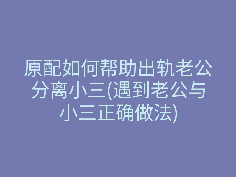 原配如何帮助出轨老公分离小三(遇到老公与小三正确做法)