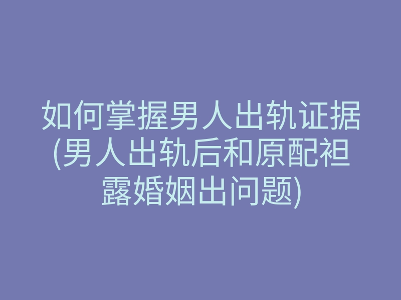 如何掌握男人出轨证据(男人出轨后和原配袒露婚姻出问题)