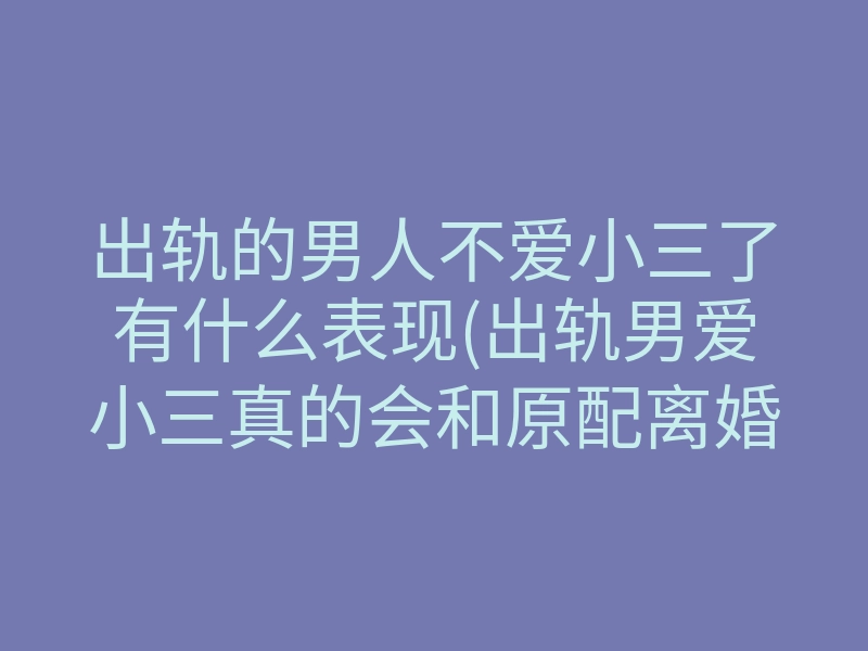 出轨的男人不爱小三了有什么表现(出轨男爱小三真的会和原配离婚吗)