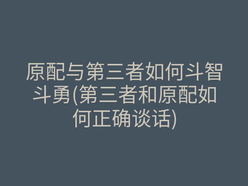 原配与第三者如何斗智斗勇(第三者和原配如何正确谈话)