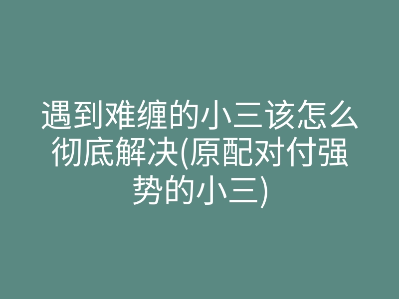 遇到难缠的小三该怎么彻底解决(原配对付强势的小三)