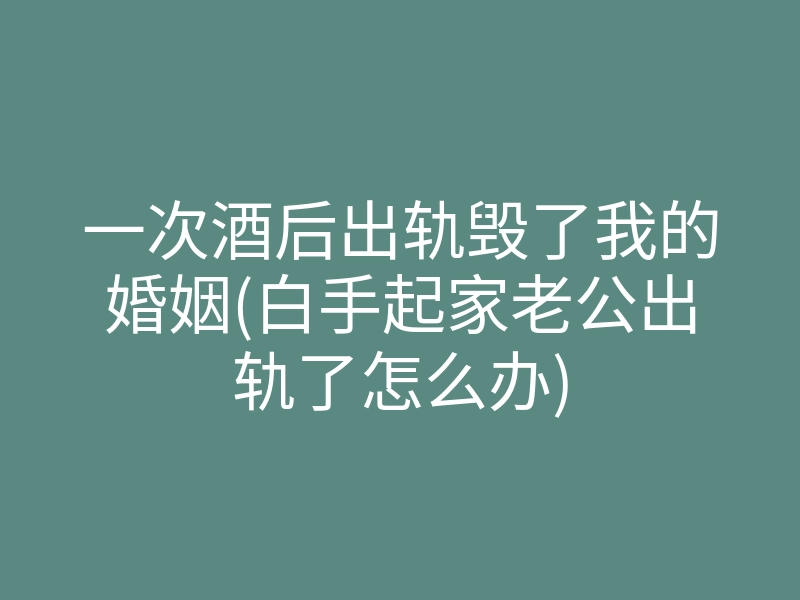 一次酒后出轨毁了我的婚姻(白手起家老公出轨了怎么办)