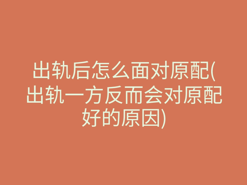 出轨后怎么面对原配(出轨一方反而会对原配好的原因)