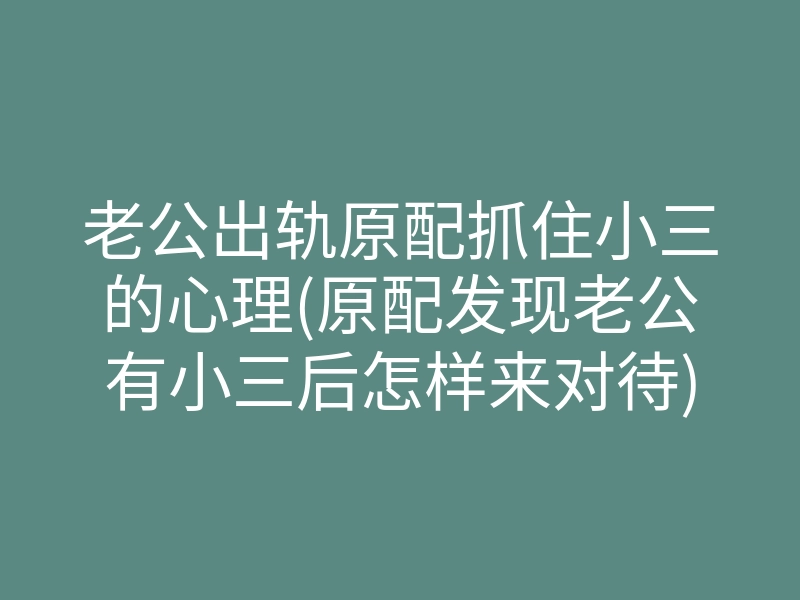 老公出轨原配抓住小三的心理(原配发现老公有小三后怎样来对待)