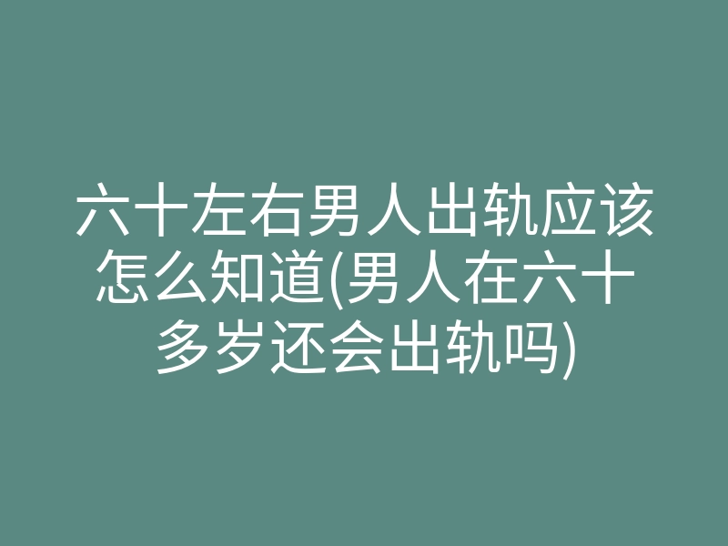 六十左右男人出轨应该怎么知道(男人在六十多岁还会出轨吗)