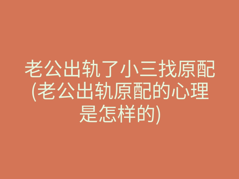 老公出轨了小三找原配(老公出轨原配的心理是怎样的)