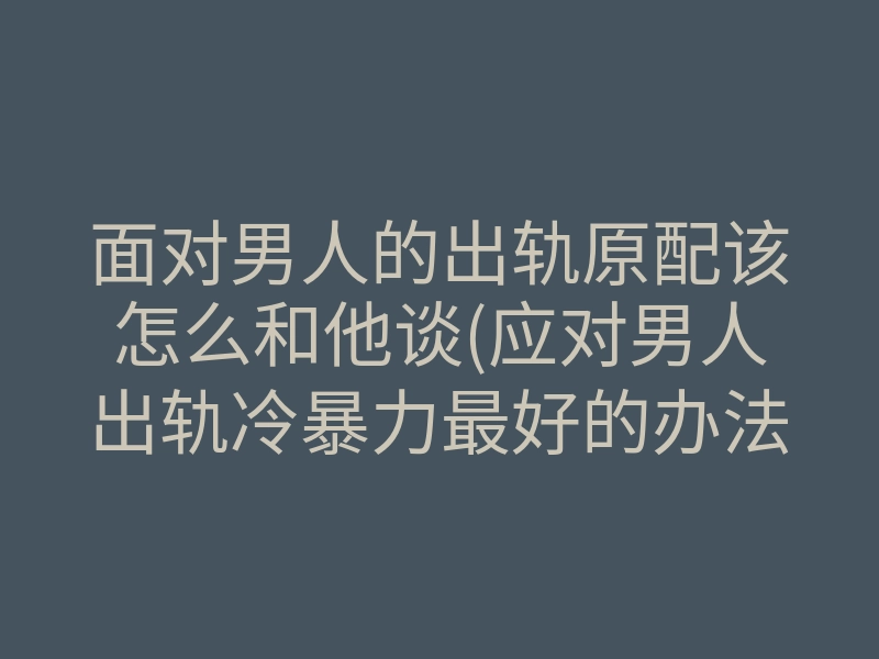 面对男人的出轨原配该怎么和他谈(应对男人出轨冷暴力最好的办法)