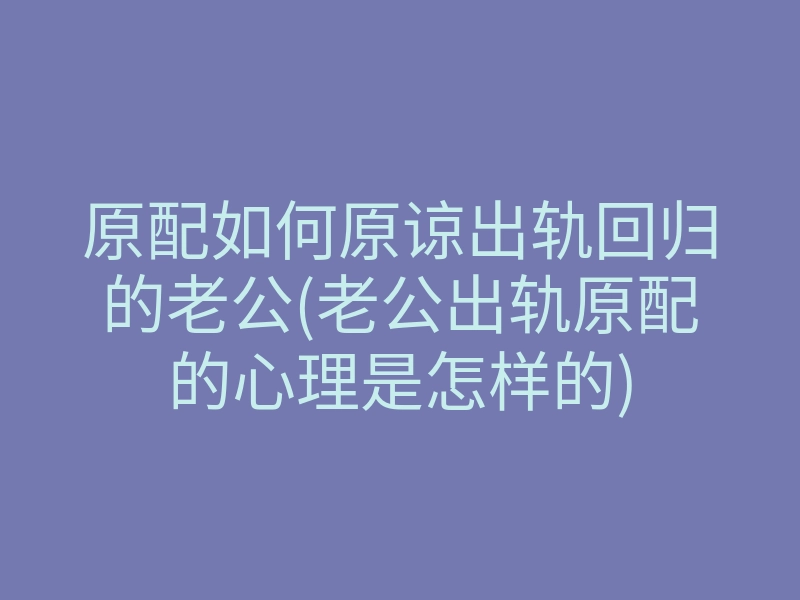 原配如何原谅出轨回归的老公(老公出轨原配的心理是怎样的)