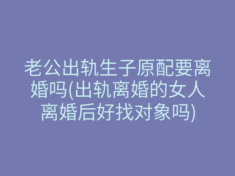 老公出轨生子原配要离婚吗(出轨离婚的女人离婚后好找对象吗)