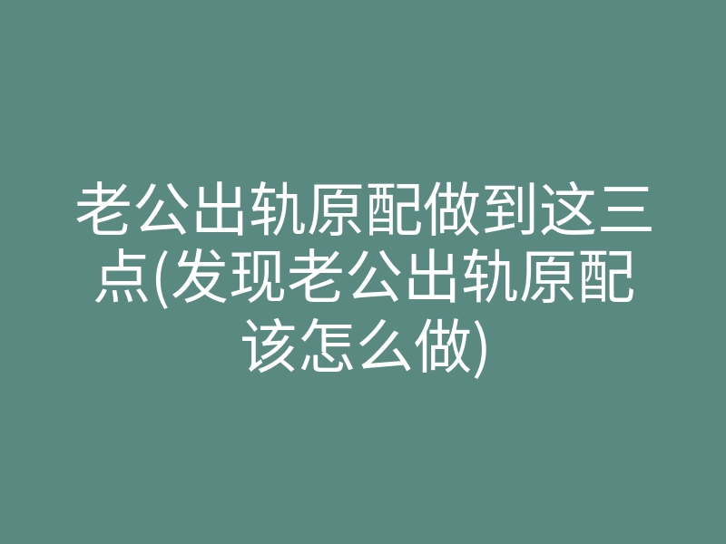 老公出轨原配做到这三点(发现老公出轨原配该怎么做)