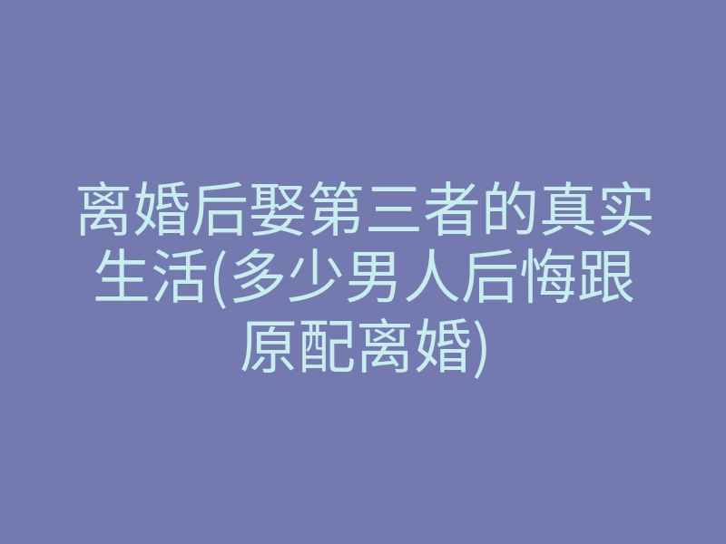 离婚后娶第三者的真实生活(多少男人后悔跟原配离婚)