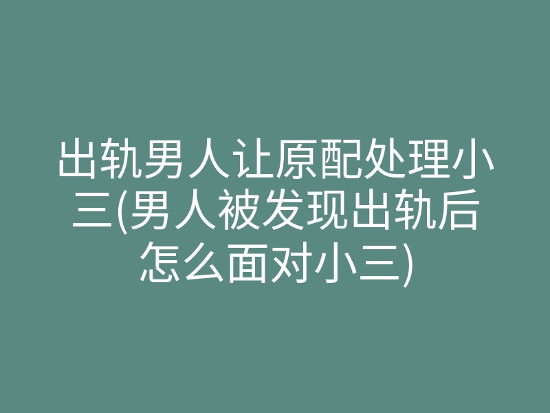 出轨男人让原配处理小三(男人被发现出轨后怎么面对小三)