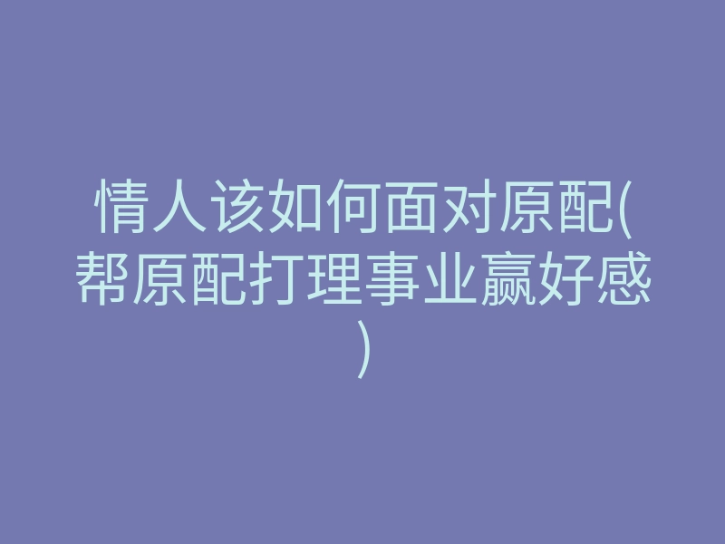 情人该如何面对原配(帮原配打理事业赢好感)