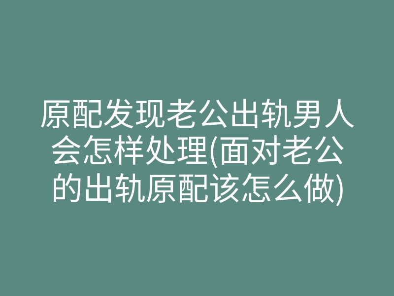 原配发现老公出轨男人会怎样处理(面对老公的出轨原配该怎么做)