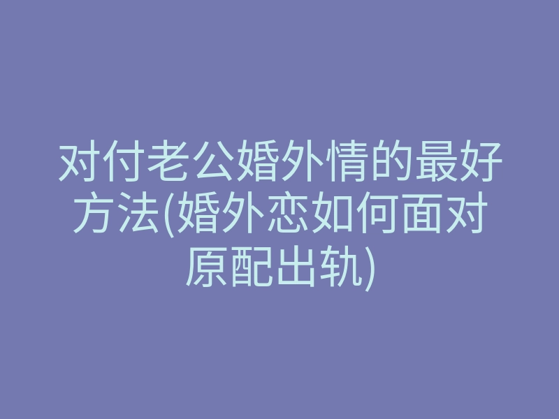 对付老公婚外情的最好方法(婚外恋如何面对原配出轨)