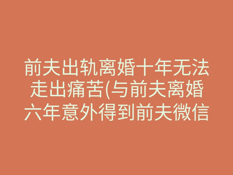前夫出轨离婚十年无法走出痛苦(与前夫离婚六年意外得到前夫微信)