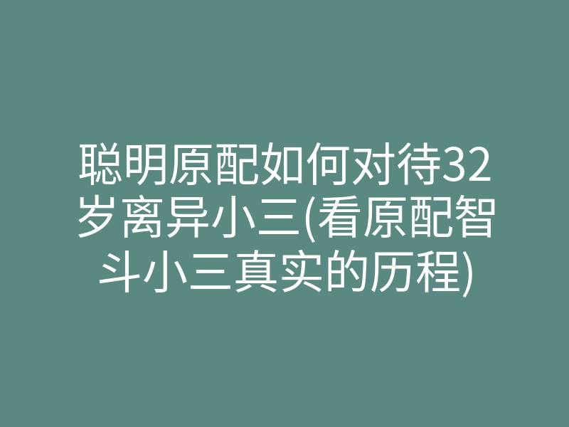 聪明原配如何对待32岁离异小三(看原配智斗小三真实的历程)