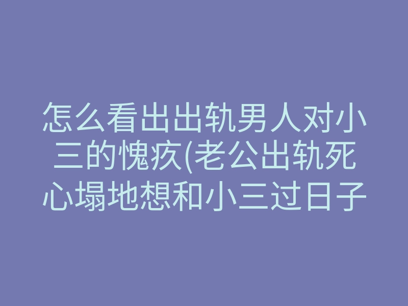 怎么看出出轨男人对小三的愧疚(老公出轨死心塌地想和小三过日子)