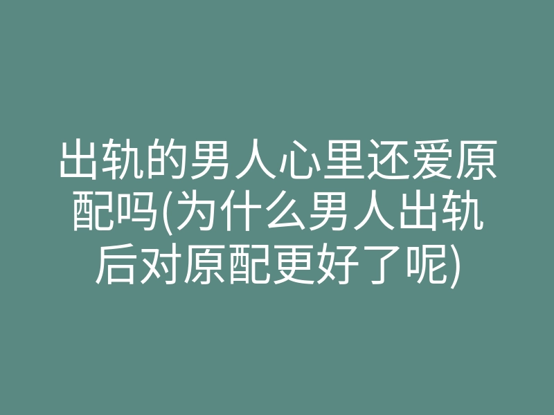 出轨的男人心里还爱原配吗(为什么男人出轨后对原配更好了呢)