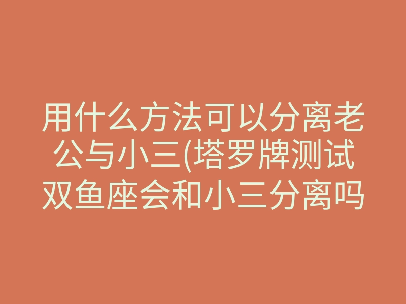 用什么方法可以分离老公与小三(塔罗牌测试双鱼座会和小三分离吗)