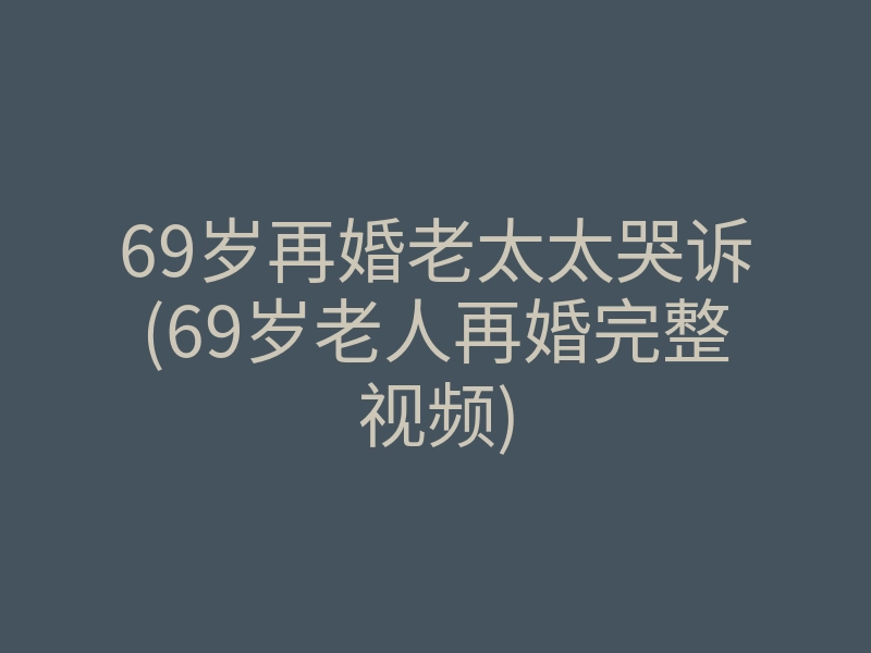 69岁再婚老太太哭诉(69岁老人再婚完整视频)