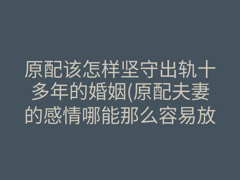 原配该怎样坚守出轨十多年的婚姻(原配夫妻的感情哪能那么容易放下)