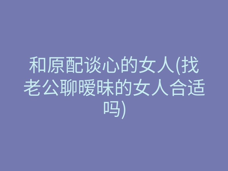 和原配谈心的女人(找老公聊暧昧的女人合适吗)