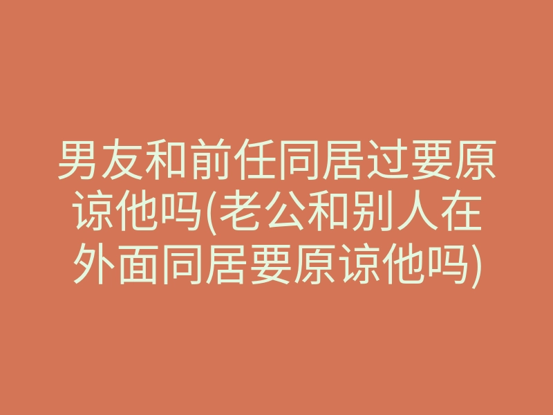 男友和前任同居过要原谅他吗(老公和别人在外面同居要原谅他吗)