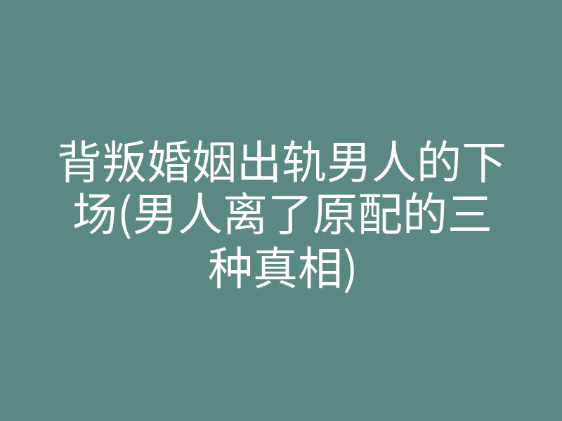 背叛婚姻出轨男人的下场(男人离了原配的三种真相)