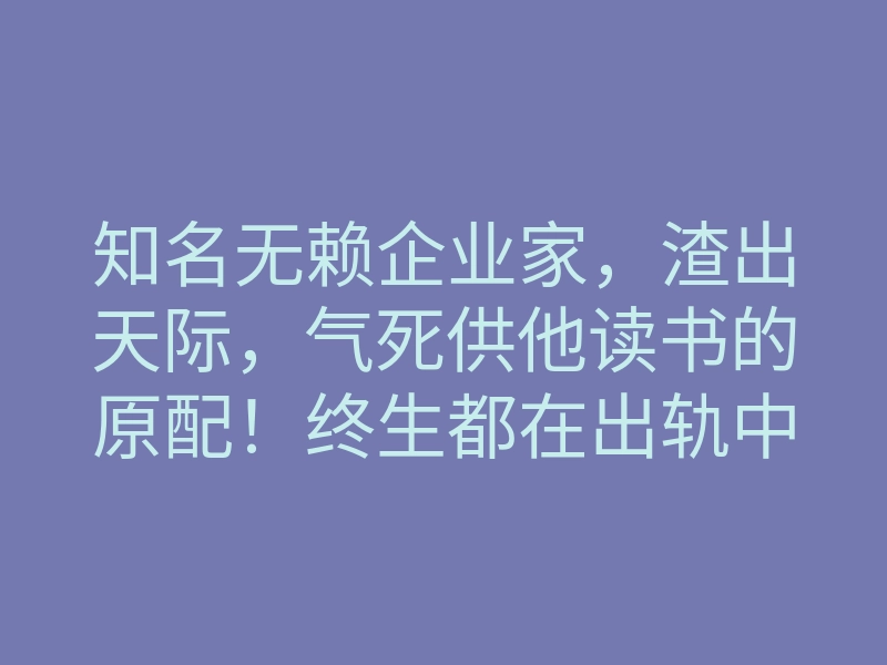 知名无赖企业家,渣出天际,气死供他读书的原配!终生都在出轨中