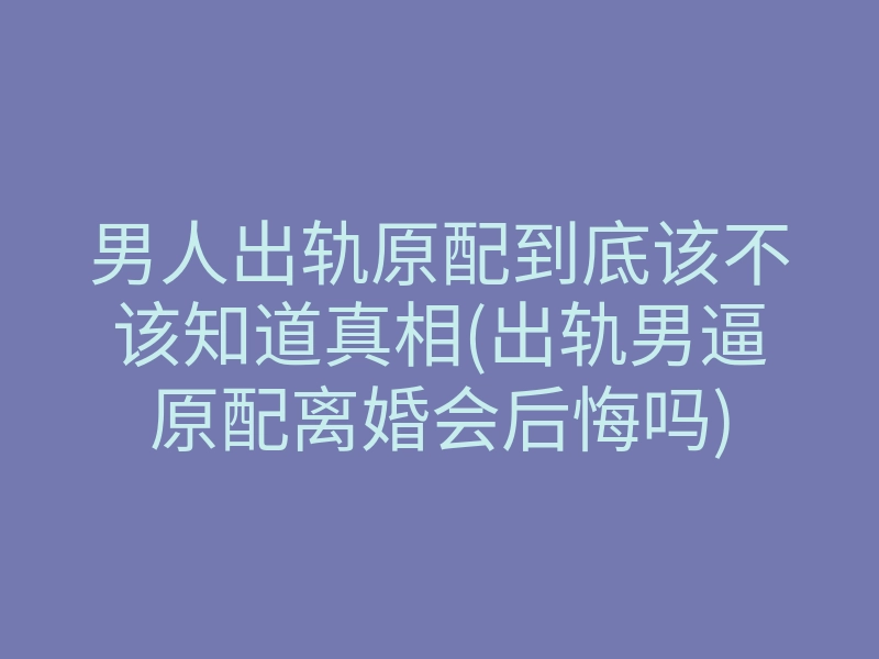 男人出轨原配到底该不该知道真相(出轨男逼原配离婚会后悔吗)