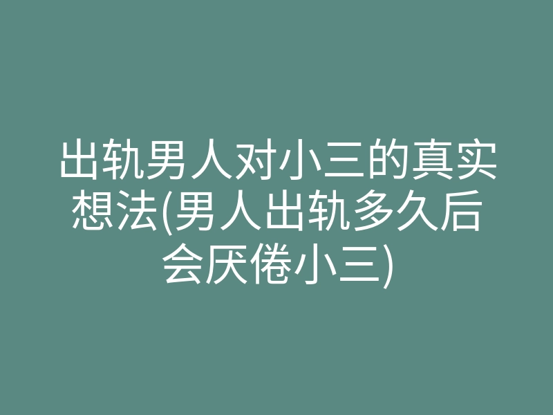 出轨男人对小三的真实想法(男人出轨多久后会厌倦小三)